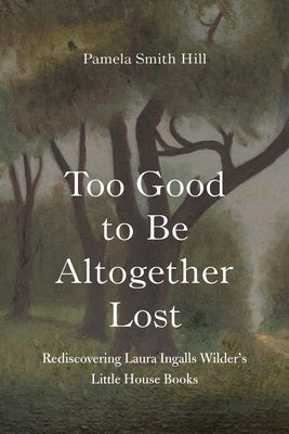 Too Good to Be Altogether Lost: Rediscovering Laura Ingalls Wilder's Little House Books by Hill, Pamela Smith