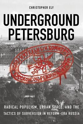 Underground Petersburg: Radical Populism, Urban Space, and the Tactics of Subversion in Reform-Era Russia by Ely, Christopher
