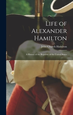 Life of Alexander Hamilton: A History of the Republic of the United States by Hamilton, John Church
