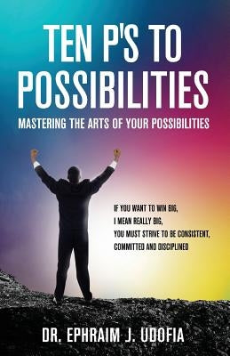 Ten P's to Possibilities: Mastering the Arts of Your Possibilities by Udofia, Ephraim J.