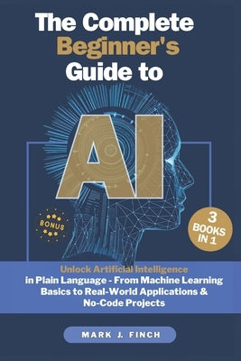 The Complete Beginner's Guide to AI: Unlock Artificial Intelligence in Plain Language - From Machine Learning Basics to Real-World Applications & No-C by Finch, Mark J.