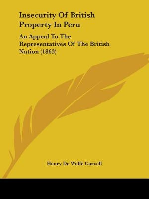 Insecurity Of British Property In Peru: An Appeal To The Representatives Of The British Nation (1863) by Carvell, Henry De Wolfe