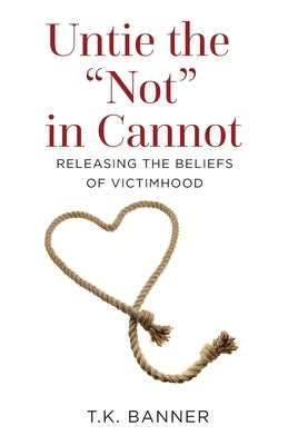 Untie the Not in Cannot: Releasing the Beliefs of Victimhood by Banner, T. K.