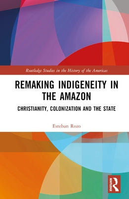Remaking Indigeneity in the Amazon: Christianity, Colonization and the State by Rozo, Esteban