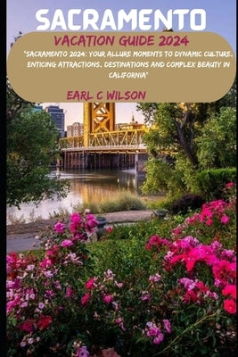 Sacramento Vacation Guide 2024: "Sacramento 2024: Your Allure Moments To Dynamic Culture, Enticing Attractions, Destinations and Complex Beauty in Cal by Wilson, Earl C.
