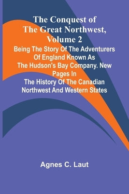 The Conquest of the Great Northwest, Volume 2; Being the story of the adventurers of England known as the Hudson's Bay Company. New pages in the histo by C. Laut, Agnes