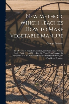 New Method, Which Teaches How to Make Vegetable Manure: By a Course of High Fermentation, in Fifteen Days, Without Cattle, As Good and More Durable Th by Bommer, George