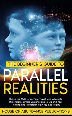 The Beginner's Guide to Parallel Realities: Grasp the Multiverse, Time Travel, and Alternate Dimensions. Simple Explanations to Expand Your Thinking a by House of Abundance Publications