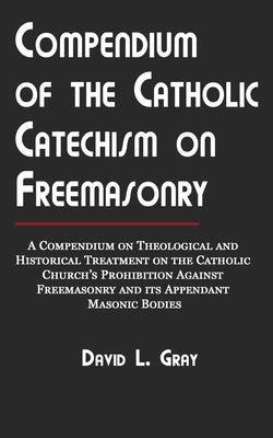 Compendium of the Catholic Catechism on Freemasonry: A Compendium on Theological and Historical Treatment on the Catholic Church's Prohibition Against by Gray, David L.