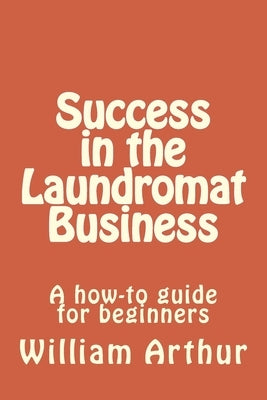 Success in the Laundromat Business: A how-to guide for beginners by Arthur, William