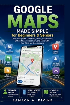 Google Maps Made Simple for Beginners and Seniors: Find Places, Get Directions, Share Locations, Explore New-Areas, and Navigate with Confidence and E by Divine, Samson A.