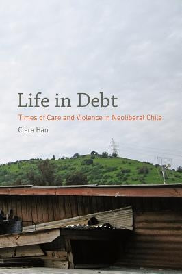 Life in Debt: Times of Care and Violence in Neoliberal Chile by Han, Clara