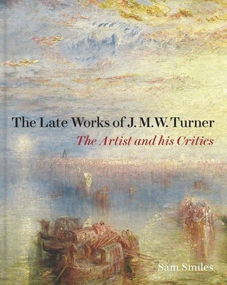 The Late Works of J. M. W. Turner: The Artist and His Critics by Smiles, Sam