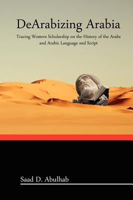 DeArabizing Arabia: Tracing Western Scholarship on the History of the Arabs and Arabic Language and Script by Abulhab, Saad D.