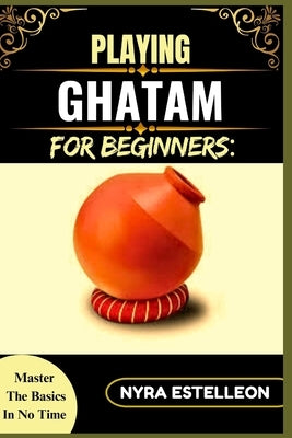 Playing Ghatam for Beginners: MASTER THE BASICS IN NO TIME: A Step-by-Step Guide to Traditional South Indian Pot Percussion for Aspiring Musicians by Estelleon, Nyra