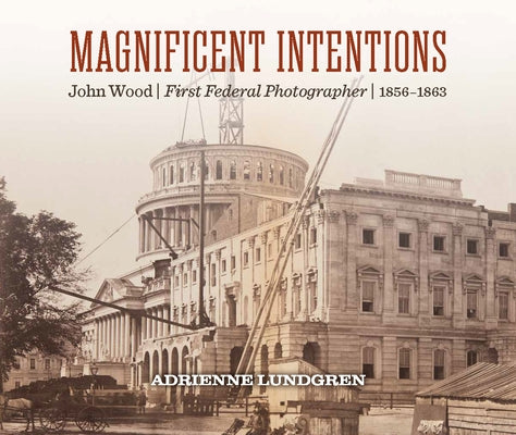 Magnificent Intentions: John Wood, First Federal Photographer (1856-1863) by Lundgren, Adrienne