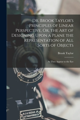 Dr. Brook Taylor's Principles of Linear Perspective, Or, the Art of Designing Upon a Plane the Representation of All Sorts of Objects: As They Appear by Taylor, Brook