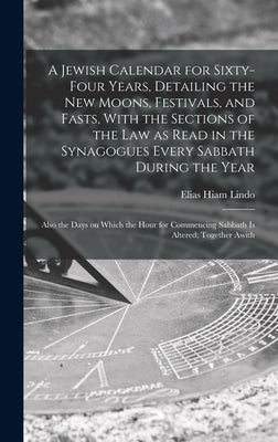 A Jewish Calendar for Sixty-four Years, Detailing the new Moons, Festivals, and Fasts, With the Sections of the law as Read in the Synagogues Every Sa by Lindo, Elias Hiam