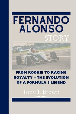 Fernando Alonso Story: From Rookie to Racing Royalty - The Evolution of a Formula 1 Legend by J. Brown, Tony