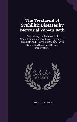 The Treatment of Syphilitic Diseases by Mercurial Vapour Bath: Comprising the Treatment of Constitutional and Confirmed Syphilis by This Safe and Succ by Parker, Langston
