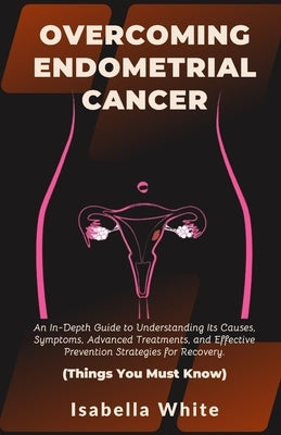Overcoming Endometrial Cancer: An In-Depth Guide to Understanding Its Causes, Symptoms, Advanced Treatments, and Effective Prevention Strategies for by White, Isabella