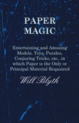 Paper Magic - Entertaining and Amusing Models, Toys, Puzzles, Conjuring Tricks, Etc., in Which Paper Is the Only or Principal Material Required by Blyth, Will