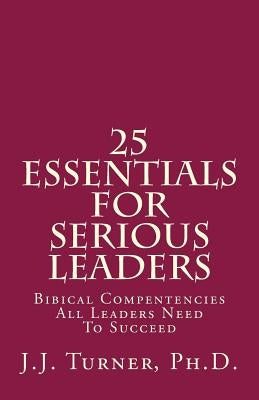 25 Essentials For Serious Leaders: Bibical Compentencies All Leaders Need To Succeed by Turner, J. J.