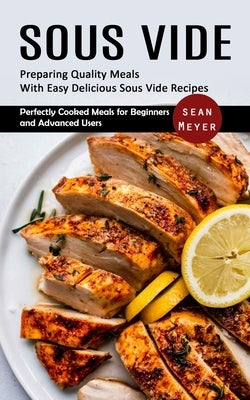 Sous Vide: Preparing Quality Meals With Easy Delicious Sous Vide Recipes (Perfectly Cooked Meals for Beginners and Advanced Users by Meyer, Sean