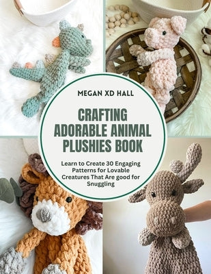 Crafting Adorable Animal Plushies Book: Learn to Create 30 Engaging Patterns for Lovable Creatures That Are good for Snuggling by Hall, Megan XD