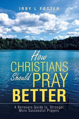 How Christians Should Pray Better: A Believers Guide to Stronger, More Successful Prayers by Foster, Irby L.