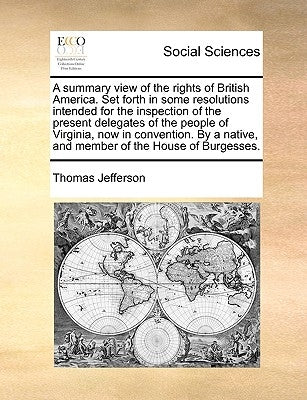 A summary view of the rights of British America. Set forth in some resolutions intended for the inspection of the present delegates of the people of V by Jefferson, Thomas