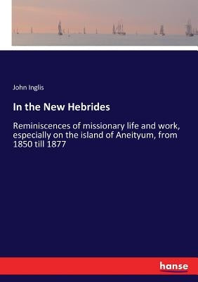 In the New Hebrides: Reminiscences of missionary life and work, especially on the island of Aneityum, from 1850 till 1877 by Inglis, John