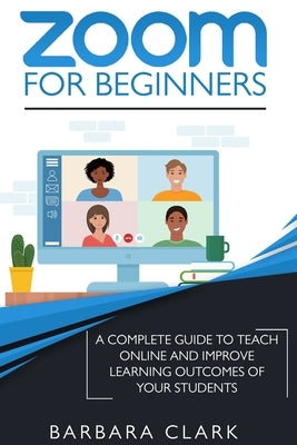 Zoom For Beginners: A Complete Guide to Teach Online and Improve the Learning Outcomes of your Students by Clark, Barbara