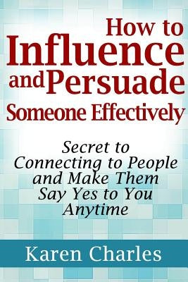 How to Influence and Persuade Someone Effectively: Secret to Connecting to People and Make Them Say Yes to You Anytime by Charles, Karen