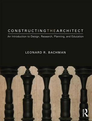 Constructing the Architect: An Introduction to Design, Research, Planning, and Education by Bachman, Leonard R.