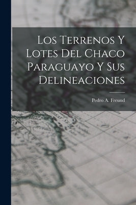 Los Terrenos y Lotes del Chaco Paraguayo y sus Delineaciones by Freund, Pedro A.