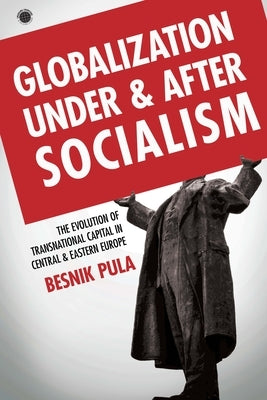 Globalization Under and After Socialism: The Evolution of Transnational Capital in Central and Eastern Europe by Pula, Besnik