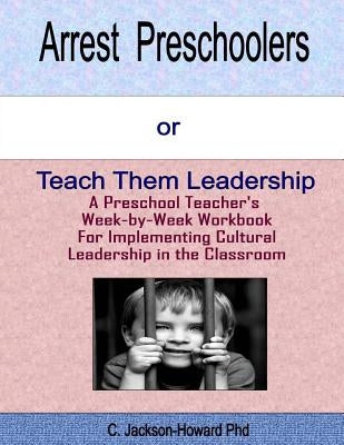 Arrest Preschoolers or Teach Them Leadership: A Preschool Workbook for Implementing Cultural Leadership in the Classroom by Howard Phd, C. Jackson