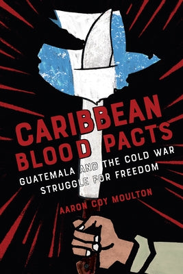 Caribbean Blood Pacts: Guatemala and the Cold War Struggle for Freedom by Moulton, Aaron Coy