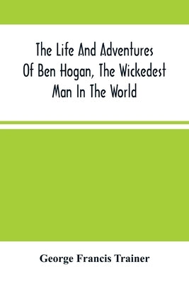The Life And Adventures Of Ben Hogan, The Wickedest Man In The World. Containing A Full Account Of His Thrilling And Remarkable Experiences, Together by Francis Trainer, George