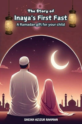 The Story of Inaya's First Fast: A Ramadan Gift for Your Child: A Heartwarming Tale of Faith, Patience, and the Spirit of Ramadan by Rahman, Sheikh Azizur