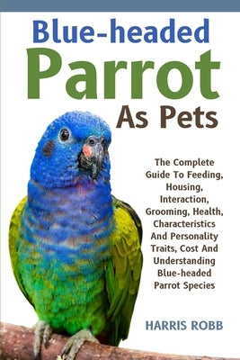 Blue-Headed Parrot as Pets: The Complete Guide To Feeding, Housing, Interaction, Grooming, Health, Characteristics And Personality Traits, Cost An by Robb, Harris