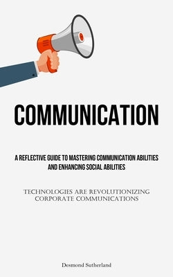 ommunication: A Reflective Guide To Mastering Communication Abilities And Enhancing Social Abilities (Technologies Are Revolutionizing Corporate Commu by Sutherland, Desmond