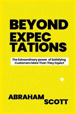 Beyond Expectations: The Extraordinary power of Satisfying Your Customers More Than They Expect by Scott, Abraham