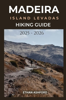 Madeira Island Levadas Hiking Guide 2025 - 2026: Your Complete Guide to Scenic Walks, Hidden Waterfalls, and Epic Views Across Madeira Island by Ashford, Ethan