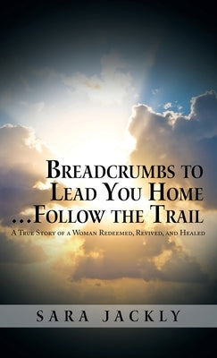 Breadcrumbs to Lead You Home ... Follow the Trail: A True Story of a Woman Redeemed, Revived, and Healed by Jackly, Sara