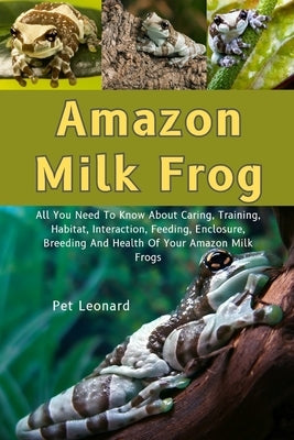 Amazon Milk Frog: All You Need To Know About Caring, Training, Habitat, Interaction, Feeding, Enclosure Breeding And Health Of Your Amamazon Milk Frog by Leonard, Pet