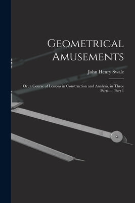 Geometrical Amusements: Or, a Course of Lessons in Construction and Analysis, in Three Parts ..., Part 1 by Swale, John Henry