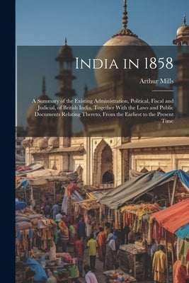 India in 1858: A Summary of the Existing Administration, Political, Fiscal and Judicial, of British India, Together With the Laws and by Mills, Arthur