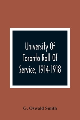 University Of Toronto Roll Of Service, 1914-1918 by Oswald Smith, G.